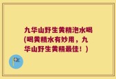 九华山野生黄精泡水喝(喝黄精水有妙用，九华山野生黄精最佳！)