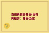 当归黄精膏养生(当归黄精膏：养生佳品)