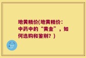 地黄精价(地黄精价：中药中的“黄金”，如何选购和鉴别？)