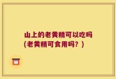 山上的老黄精可以吃吗(老黄精可食用吗？)