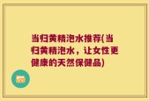当归黄精泡水推荐(当归黄精泡水，让女性更健康的天然保健品)