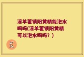淫羊藿锁阳黄精能泡水喝吗(淫羊藿锁阳黄精可以泡水喝吗？)