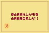泰山黄精吃上火吗(泰山黄精是否易上火？)