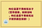 枸杞桑葚干黄精菟丝子(营养健康，新鲜滋味，枸杞桑葚干黄精菟丝子提供最佳保健！)