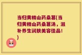 当归黄精山药桑葚(当归黄精山药桑葚汤，滋补养生润肤美容佳品！)