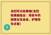 当归可以和黄精(当归和黄精组合：传统中药调理女性身体，护理养生必备)