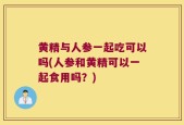 黄精与人参一起吃可以吗(人参和黄精可以一起食用吗？)