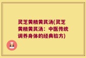 灵芝黄精黄芪汤(灵芝黄精黄芪汤：中医传统调养身体的经典验方)