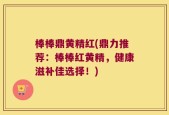 棒棒鼎黄精红(鼎力推荐：棒棒红黄精，健康滋补佳选择！)
