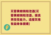苁蓉黄精锁阳泡酒(苁蓉黄精锁阳泡酒，提高男性性能力，适度饮用有益身体健康)