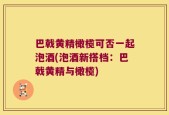 巴戟黄精橄榄可否一起泡酒(泡酒新搭档：巴戟黄精与橄榄)