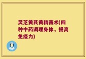 灵芝黄芪黄精莪术(四种中药调理身体，提高免疫力)