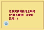 巴戟天黄精能泡水喝吗(巴戟天黄精：可泡水饮用？)