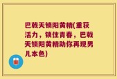 巴戟天锁阳黄精(重获活力，锁住青春，巴戟天锁阳黄精助你再现男儿本色)