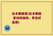 白术黄精茶(白术黄精 茶功效独特，养生好选择)