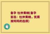 备孕 杜仲黄精(备孕首选：杜仲黄精，优质准妈妈的选择)