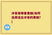 冲茶用哪里黄精(如何选择适合冲茶的黄精？)