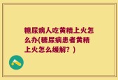 糖尿病人吃黄精上火怎么办(糖尿病患者黄精上火怎么缓解？)