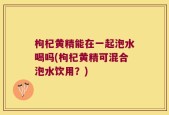 枸杞黄精能在一起泡水喝吗(枸杞黄精可混合泡水饮用？)