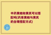 中药黄精和黄芪可以搭配吗(药用黄精与黄芪的合理搭配方式)