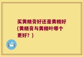 买黄精膏好还是黄精好(黄精膏与黄精叶哪个更好？)