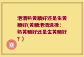 泡酒熟黄精好还是生黄精好(黄精泡酒选择：熟黄精好还是生黄精好？)