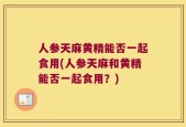 人参天麻黄精能否一起食用(人参天麻和黄精能否一起食用？)