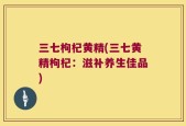 三七枸杞黄精(三七黄精枸杞：滋补养生佳品)