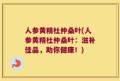 人参黄精杜仲桑叶(人参黄精杜仲桑叶：滋补佳品，助你健康！)
