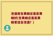 泡酒用生黄精还是蒸黄精好(生黄精还是蒸黄精更适合泡酒？)