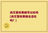 肉苁蓉和黄精可以吃吗(肉苁蓉和黄精合适吃吗？)