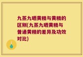 九蒸九晒黄精与黄精的区别(九蒸九晒黄精与普通黄精的差异及功效对比)