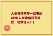 人参黄精茯苓一起喝的功效(人参黄精茯苓同饮，功效惊人！)