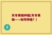 天冬黄精种植(天冬黄精——如何种植？)