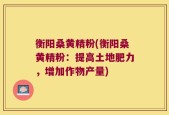 衡阳桑黄精粉(衡阳桑黄精粉：提高土地肥力，增加作物产量)