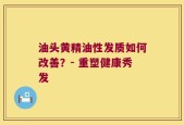油头黄精油性发质如何改善？- 重塑健康秀发