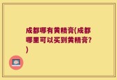 成都哪有黄精膏(成都哪里可以买到黄精膏？)