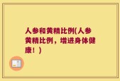 人参和黄精比例(人参黄精比例，增进身体健康！)