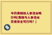 中药黄精和人参泡水喝行吗(黄精与人参泡水饮用安全可行吗？)