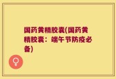 国药黄精胶囊(国药黄精胶囊：端午节防疫必备)