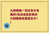 九制黄精一天吃多少克最好(每日适宜食用的九制黄精克数是多少？)