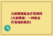 九制黄精能治疗耳鸣吗(九制黄精：一种能治疗耳鸣的草药)