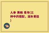 人参 黄精 麦冬(三种中药搭配，滋补更佳)