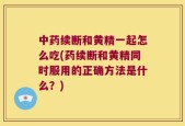 中药续断和黄精一起怎么吃(药续断和黄精同时服用的正确方法是什么？)