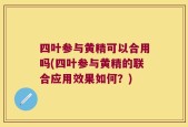四叶参与黄精可以合用吗(四叶参与黄精的联合应用效果如何？)