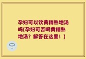 孕妇可以饮黄精熟地汤吗(孕妇可否喝黄精熟地汤？解答在这里！)