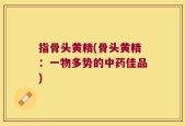 指骨头黄精(骨头黄精：一物多势的中药佳品)