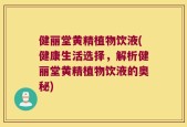 健丽堂黄精植物饮液(健康生活选择，解析健丽堂黄精植物饮液的奥秘)