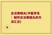 古法黄精丸(中医养生：制作古法黄精丸的方法汇总)