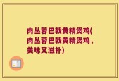 肉丛蓉巴戟黄精煲鸡(肉丛蓉巴戟黄精煲鸡，美味又滋补)